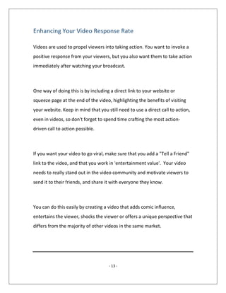 - 13 -
Enhancing Your Video Response Rate
Videos are used to propel viewers into taking action. You want to invoke a
positive response from your viewers, but you also want them to take action
immediately after watching your broadcast.
One way of doing this is by including a direct link to your website or
squeeze page at the end of the video, highlighting the benefits of visiting
your website. Keep in mind that you still need to use a direct call to action,
even in videos, so don't forget to spend time crafting the most action-
driven call to action possible.
If you want your video to go viral, make sure that you add a "Tell a Friend"
link to the video, and that you work in 'entertainment value'. Your video
needs to really stand out in the video community and motivate viewers to
send it to their friends, and share it with everyone they know.
You can do this easily by creating a video that adds comic influence,
entertains the viewer, shocks the viewer or offers a unique perspective that
differs from the majority of other videos in the same market.
 