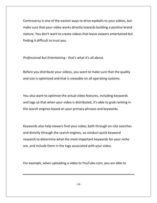 - 14 -
Controversy is one of the easiest ways to drive eyeballs to your videos, but
make sure that your video works directly towards building a positive brand
stature. You don't want to create videos that leave viewers entertained but
finding it difficult to trust you.
Professional but Entertaining - that's what it's all about.
Before you distribute your videos, you want to make sure that the quality
and size is optimized and that is viewable on all operating systems.
You also want to optimize the actual video features, including keywords
and tags so that when your video is distributed, it's able to grab ranking in
the search engines based on your primary phrases and keywords.
Keywords also help viewers find your video, both through on-site searches
and directly through the search engines, so conduct quick keyword
research to determine what the most important keywords for your niche
are, and include them in the tags associated with your video.
For example, when uploading a video to YouTube.com, you are able to
 