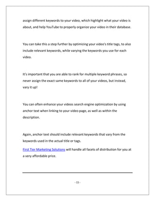 - 15 -
assign different keywords to your video, which highlight what your video is
about, and help YouTube to properly organize your video in their database.
You can take this a step further by optimizing your video's title tags, to also
include relevant keywords, while varying the keywords you use for each
video.
It's important that you are able to rank for multiple keyword phrases, so
never assign the exact same keywords to all of your videos, but instead,
vary it up!
You can often enhance your videos search engine optimization by using
anchor text when linking to your video page, as well as within the
description.
Again, anchor text should include relevant keywords that vary from the
keywords used in the actual title or tags.
First Tier Marketing Solutions will handle all facets of distribution for you at
a very affordable price.
 