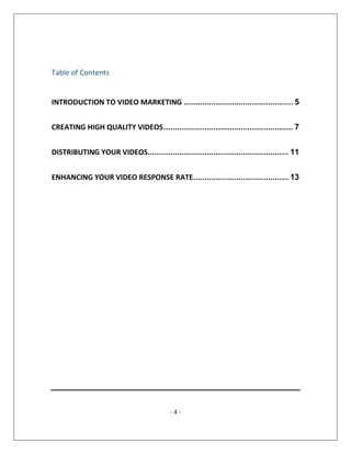 - 4 -
Table of Contents
INTRODUCTION TO VIDEO MARKETING ................................................ 5
CREATING HIGH QUALITY VIDEOS......................................................... 7
DISTRIBUTING YOUR VIDEOS.............................................................. 11
ENHANCING YOUR VIDEO RESPONSE RATE.......................................... 13
 