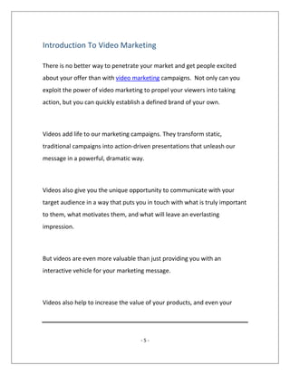 - 5 -
Introduction To Video Marketing
There is no better way to penetrate your market and get people excited
about your offer than with video marketing campaigns. Not only can you
exploit the power of video marketing to propel your viewers into taking
action, but you can quickly establish a defined brand of your own.
Videos add life to our marketing campaigns. They transform static,
traditional campaigns into action-driven presentations that unleash our
message in a powerful, dramatic way.
Videos also give you the unique opportunity to communicate with your
target audience in a way that puts you in touch with what is truly important
to them, what motivates them, and what will leave an everlasting
impression.
But videos are even more valuable than just providing you with an
interactive vehicle for your marketing message.
Videos also help to increase the value of your products, and even your
 