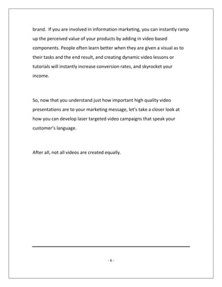 - 6 -
brand. If you are involved in information marketing, you can instantly ramp
up the perceived value of your products by adding in video based
components. People often learn better when they are given a visual as to
their tasks and the end result, and creating dynamic video lessons or
tutorials will instantly increase conversion rates, and skyrocket your
income.
So, now that you understand just how important high quality video
presentations are to your marketing message, let's take a closer look at
how you can develop laser targeted video campaigns that speak your
customer’s language.
After all, not all videos are created equally.
 