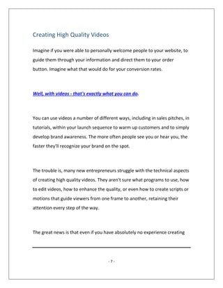 - 7 -
Creating High Quality Videos
Imagine if you were able to personally welcome people to your website, to
guide them through your information and direct them to your order
button. Imagine what that would do for your conversion rates.
Well, with videos - that's exactly what you can do.
You can use videos a number of different ways, including in sales pitches, in
tutorials, within your launch sequence to warm up customers and to simply
develop brand awareness. The more often people see you or hear you, the
faster they'll recognize your brand on the spot.
The trouble is, many new entrepreneurs struggle with the technical aspects
of creating high quality videos. They aren't sure what programs to use, how
to edit videos, how to enhance the quality, or even how to create scripts or
motions that guide viewers from one frame to another, retaining their
attention every step of the way.
The great news is that even if you have absolutely no experience creating
 