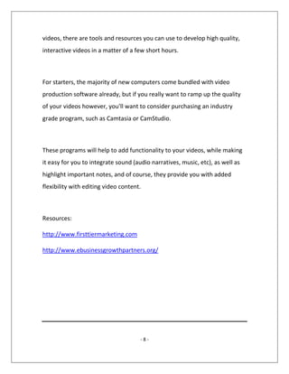 - 8 -
videos, there are tools and resources you can use to develop high quality,
interactive videos in a matter of a few short hours.
For starters, the majority of new computers come bundled with video
production software already, but if you really want to ramp up the quality
of your videos however, you'll want to consider purchasing an industry
grade program, such as Camtasia or CamStudio.
These programs will help to add functionality to your videos, while making
it easy for you to integrate sound (audio narratives, music, etc), as well as
highlight important notes, and of course, they provide you with added
flexibility with editing video content.
Resources:
http://www.firsttiermarketing.com
http://www.ebusinessgrowthpartners.org/
 