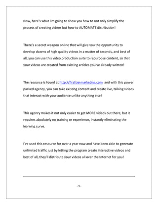 - 9 -
Now, here's what I'm going to show you how to not only simplify the
process of creating videos but how to AUTOMATE distribution!
There's a secret weapon online that will give you the opportunity to
develop dozens of high quality videos in a matter of seconds, and best of
all, you can use this video production suite to repurpose content, so that
your videos are created from existing articles you've already written!
The resource is found at http://firsttiermarketing.com and with this power
packed agency, you can take existing content and create live, talking videos
that interact with your audience unlike anything else!
This agency makes it not only easier to get MORE videos out there, but it
requires absolutely no training or experience, instantly eliminating the
learning curve.
I've used this resource for over a year now and have been able to generate
unlimited traffic just by letting the program create interactive videos and
best of all, they'll distribute your videos all over the Internet for you!
 