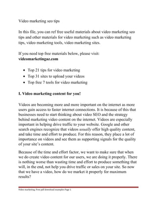 Video marketing seo tips 
In this file, you can ref free useful materials about video marketing seo 
tips and other materials for video marketing such as video marketing 
tips, video marketing tools, video marketing sites. 
If you need top free materials below, please visit: 
videomarketingaz.com 
· Top 21 tips for video marketing 
· Top 31 sites to upload your videos 
· Top free 7 tools for video marketing 
I. Video marketing content for you! 
Videos are becoming more and more important on the internet as more 
users gain access to faster internet connections. It is because of this that 
businesses need to start thinking about video SEO and the strategy 
behind marketing video content on the internet. Videos are especially 
important in helping drive traffic to your website. Google and other 
search engines recognize that videos usually offer high quality content, 
and take time and effort to produce. For this reason, they place a lot of 
importance on videos and see them as supporting signals for the quality 
of your site’s content. 
Because of the time and effort factor, we want to make sure that when 
we do create video content for our users, we are doing it properly. There 
is nothing worse than wasting time and effort to produce something that 
will, in the end, not help you drive traffic or sales on your site. So now 
that we have a video, how do we market it properly for maximum 
results? 
Video marketing. Free pdf download examples Page 1 
 