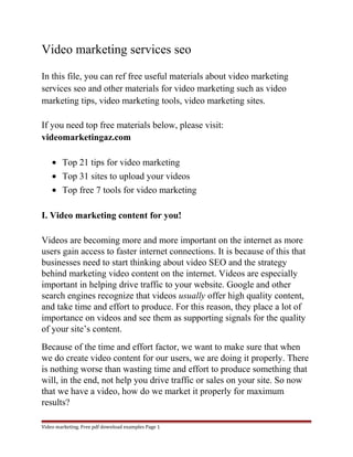 Video marketing services seo 
In this file, you can ref free useful materials about video marketing 
services seo and other materials for video marketing such as video 
marketing tips, video marketing tools, video marketing sites. 
If you need top free materials below, please visit: 
videomarketingaz.com 
· Top 21 tips for video marketing 
· Top 31 sites to upload your videos 
· Top free 7 tools for video marketing 
I. Video marketing content for you! 
Videos are becoming more and more important on the internet as more 
users gain access to faster internet connections. It is because of this that 
businesses need to start thinking about video SEO and the strategy 
behind marketing video content on the internet. Videos are especially 
important in helping drive traffic to your website. Google and other 
search engines recognize that videos usually offer high quality content, 
and take time and effort to produce. For this reason, they place a lot of 
importance on videos and see them as supporting signals for the quality 
of your site’s content. 
Because of the time and effort factor, we want to make sure that when 
we do create video content for our users, we are doing it properly. There 
is nothing worse than wasting time and effort to produce something that 
will, in the end, not help you drive traffic or sales on your site. So now 
that we have a video, how do we market it properly for maximum 
results? 
Video marketing. Free pdf download examples Page 1 
 