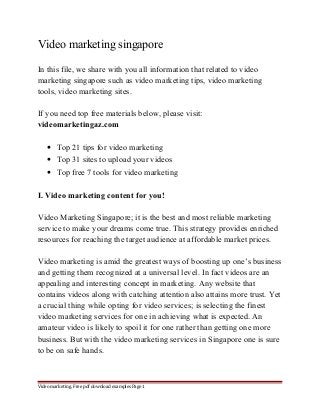 Video marketing singapore 
In this file, we share with you all information that related to video 
marketing singapore such as video marketing tips, video marketing 
tools, video marketing sites. 
If you need top free materials below, please visit: 
videomarketingaz.com 
· Top 21 tips for video marketing 
· Top 31 sites to upload your videos 
· Top free 7 tools for video marketing 
I. Video marketing content for you! 
Video Marketing Singapore; it is the best and most reliable marketing 
service to make your dreams come true. This strategy provides enriched 
resources for reaching the target audience at affordable market prices. 
Video marketing is amid the greatest ways of boosting up one’s business 
and getting them recognized at a universal level. In fact videos are an 
appealing and interesting concept in marketing. Any website that 
contains videos along with catching attention also attains more trust. Yet 
a crucial thing while opting for video services; is selecting the finest 
video marketing services for one in achieving what is expected. An 
amateur video is likely to spoil it for one rather than getting one more 
business. But with the video marketing services in Singapore one is sure 
to be on safe hands. 
Video marketing. Free pdf download examples Page 1 
 