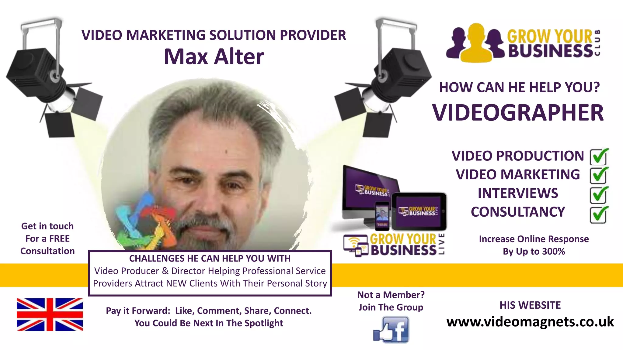 VIDEO MARKETING SOLUTION PROVIDER
Max Alter
HOW CAN HE HELP YOU?
VIDEOGRAPHER
VIDEO PRODUCTION
VIDEO MARKETING
INTERVIEWS
CONSULTANCY
HIS WEBSITE
www.videomagnets.co.uk
Pay it Forward: Like, Comment, Share, Connect.
You Could Be Next In The Spotlight
Not a Member?
Join The Group
Get in touch
For a FREE
Consultation
CHALLENGES HE CAN HELP YOU WITH
Video Producer & Director Helping Professional Service
Providers Attract NEW Clients With Their Personal Story
Increase Online Response
By Up to 300%