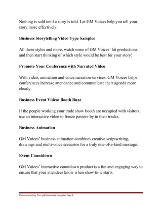 Nothing is sold until a story is told. Let GM Voices help you tell your 
story more effectively. 
Business Storytelling Video Type Samples 
All these styles and more, watch some of GM Voices’ hit productions, 
and then start thinking of which style would be best for your story! 
Promote Your Conference with Narrated Video 
With video, animation and voice narration services, GM Voices helps 
conferences increase attendance and communicate their agenda more 
clearly. 
Business Event Video: Booth Buzz 
If the people working your trade show booth are occupied with visitors, 
use an interactive video to freeze passers-by in their tracks. 
Business Animation 
GM Voices’ business animation combines creative scriptwriting, 
drawings and multi-voice scenarios for a truly one-of-a-kind message. 
Event Countdown 
GM Voices’ interactive countdown product is a fun and engaging way to 
ensure that your attendees know when show time starts. 
Video marketing. Free pdf download examples Page 2 
 