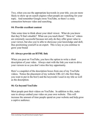 Two, when you use the appropriate keywords in your title, you are more 
likely to show up on search engines when people are searching for your 
topic. And remember Google owns YouTube, so there’s a story 
connection between video and searching. 
#4: Provide excellent content 
Take some time to think about your ideal viewer. What do you know 
that they’ll find valuable? What can you teach them? “How-to” videos 
are extremely successful because not only do they offer great value to 
your viewer, but also you’re able to showcase your knowledge and skill, 
thus positioning yourself as an expert. This is key as you continue to 
grow your brand 
#5: Always provide an HTML link 
When you post on YouTube, you have the option to write a short 
description of your video. Always start with the link you want to drive 
your viewers to so you don’t miss this key opportunity. 
Here’s a snapshot of the description boxes from one of my YouTube 
videos. Notice the placement of my website URL (it’s the first thing 
you want to put in the box!) and the keywords I used in my title as well 
as the description. 
#6: Go beyond YouTube 
Most people post their videos on YouTube. In addition to this, make 
sure to always embed your video on your own website. This will 
increase the amount of time people spend on your website and help grow 
a captive audience. 
Video marketing. Free pdf download examples Page 4 
 