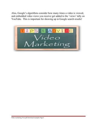 Also, Google’s algorithms consider how many times a video is viewed, 
and embedded video views you receive get added to the ‘views’ tally on 
YouTube. This is important for showing up in Google search results! 
Video marketing. Free pdf download examples Page 5 
