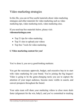 Video marketing strategies 
In this file, you can ref free useful materials about video marketing 
strategies and other materials for video marketing such as video 
marketing tips, video marketing tools, video marketing sites. 
If you need top free materials below, please visit: 
videomarketingaz.com 
· Top 21 tips for video marketing 
· Top 31 sites to upload your videos 
· Top free 7 tools for video marketing 
I. Video marketing content for you! 
You’ve done it, you savvy good-looking marketer. 
You got the necessary approvals, budget, and executive buy-in to start 
with video marketing for your brand. You’re joining the big leagues! 
Video is going to be the game-changing tactic you use to capture the 
attention of your target audience, become more visible in search, and 
convert prospects throughout the funnel. 
Your sales team will share your marketing videos to close more deals 
faster (alignment for the win, baby!), and you’ve committed to tracking 
Video marketing. Free pdf download examples Page 1 
 