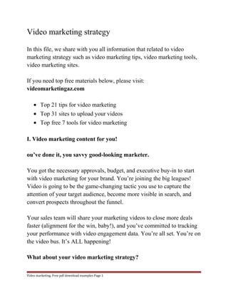 Video marketing strategy 
In this file, we share with you all information that related to video 
marketing strategy such as video marketing tips, video marketing tools, 
video marketing sites. 
If you need top free materials below, please visit: 
videomarketingaz.com 
· Top 21 tips for video marketing 
· Top 31 sites to upload your videos 
· Top free 7 tools for video marketing 
I. Video marketing content for you! 
ou’ve done it, you savvy good-looking marketer. 
You got the necessary approvals, budget, and executive buy-in to start 
with video marketing for your brand. You’re joining the big leagues! 
Video is going to be the game-changing tactic you use to capture the 
attention of your target audience, become more visible in search, and 
convert prospects throughout the funnel. 
Your sales team will share your marketing videos to close more deals 
faster (alignment for the win, baby!), and you’ve committed to tracking 
your performance with video engagement data. You’re all set. You’re on 
the video bus. It’s ALL happening! 
What about your video marketing strategy? 
Video marketing. Free pdf download examples Page 1 
 