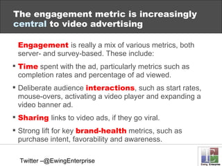 Engagement  is really a mix of various metrics, both server- and survey-based. These include: Time   spent with the ad, particularly metrics such as completion rates and percentage of ad viewed. Deliberate audience  interactions , such as start rates, mouse-overs, activating a video player and expanding a video banner ad. Sharing  links to video ads, if they go viral. Strong lift for key  brand-health   metrics, such as purchase intent, favorability and awareness. The engagement metric is increasingly  central  to video advertising Twitter –@EwingEnterprise 