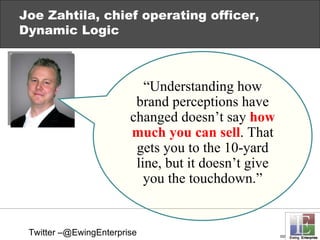 Joe Zahtila, chief operating officer, Dynamic Logic “ Understanding how brand perceptions have changed  doesn’t say  how much you can sell . That gets you to the 10-yard line, but it doesn’t give you the touchdown.” Twitter –@EwingEnterprise 