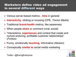 Marketers define video ad engagement in several  different  ways Various server-based metrics… time  in general Interactivity , clicking or mousing (CPE,  Tremor Media ) Traditional  brand-health  metrics, like awareness When people  share  or comment (viral, social) “ Interactions,  experiences  and context that create and nurture enduring, profitable customer relationships” ( Forbes ) Funny, emotionally  touching , informative ( Nielsen ) Conceptually  similar to  social media marketing Twitter –@EwingEnterprise 