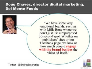 Doug Chavez, director digital marketing, Del Monte Foods “ We have some very emotional brands, such as with Milk-Bone  where we don’t just use  a repurposed 30-second spot. Whether on publishers’ sites or our Facebook page, we look at how much people  engage with the brand besides  the video ad itself .” Twitter –@EwingEnterprise 