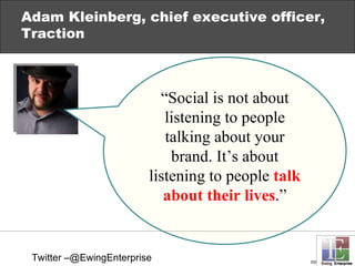 Adam Kleinberg, chief executive officer, Traction “ Social is not about listening to people talking about your brand. It’s about listening to people  talk about their lives .” Twitter –@EwingEnterprise 