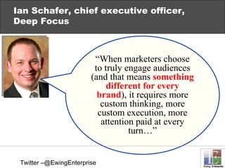 Ian Schafer, chief executive officer, Deep Focus “ When marketers choose to truly engage audiences (and that means  something different for every brand ), it requires more custom thinking, more custom execution, more attention paid at every turn…” Twitter –@EwingEnterprise 