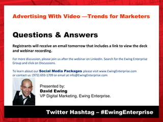Twitter Hashtag – #EwingEnterprise Advertising With Video  — Trends for Marketers Questions & Answers Registrants will receive an email tomorrow that includes a link to view the deck and webinar recording.  For more discussion, please join us after the webinar on LinkedIn. Search for the Ewing Enterprise Group and click on Discussions.  To learn about our  Social Media Packages  please visit www.EwingEnterprise.com or contact us: (972) 693-1709 or email at info@EwingEnterprise.com   Presented by: David Ewing VP Digital Marketing, Ewing Enterprise. 