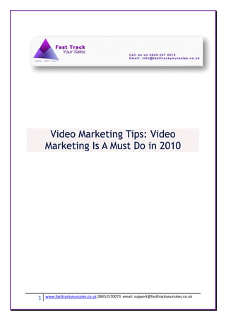 Video Marketing Tips: Video
    Marketing Is A Must Do in 2010




1   www.fasttrackyoursales.co.uk 08452570073 email: support@fasttrackyoursales.co.uk
 