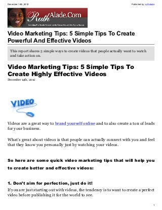 December 14th, 2012                                                         Published by: ruthalade




Video Marketing Tips: 5 Simple Tips To Create
Powerful And Effective Videos
  This report shares 5 simple ways to create videos that people actually want to watch
  and take action on.


Video Marketing Tips: 5 Simple Tips To
Create Highly Effective Videos
December 14th, 2012




Videos are a great way to brand yourself online and to also create a ton of leads
for your business.

What’s great about videos is that people can actually connect with you and feel
that they know you personally just by watching your videos.


So here are some quick video marketing tips that will help you
to create better and effective videos:


1. Don’t aim for perfection, just do it!
If you are just starting out with videos, the tendency is to want to create a perfect
video before publishing it for the world to see.

                                                                                                 1
 