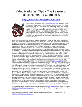 Video Marketing Tips - The Reason of
          Video Marketing Companies
                http://www.ViralVideoDictator.com
                      If you want to know more about video marketing tips, then this article
                      will facilitate in giving you information and ideas regarding why video
                      marketing is used as a tool of reaching the people. It will also discuss
                      the reason of video marketing companies' best of choice as a marketing
                      strategy. A very effective way of reaching potential customers and
                      endorsing the profiles of your products and services is by the use of
                      video communication. The use of videos on the Internet gives various
                      benefits. It contributes big impact on visitors and also offers them great
                      solutions. It is like bringing TV advertising advantages into Internet's
                      interactive features.

Advertisements become so tempting towards Web surfers today because online marketing is
more cost effective than TV commercial ads. The reason is that it is less costly to produce and
circulate the ad while it makes consumer aiming a lot easier too. That's the reason why video
advertising is used by marketing professionals. It is a marketing strategy used by different
companies so that they can promote their products and services in less expensive yet
attractive and informative videos. The purpose of video marketing is simply reminding
consciousness to the potential customers about the products and services and tempting them
to purchase it. There are some reasons why video marketing companies today is very effective
in promoting and advertising their products and services. Using video marketing is the best
option in campaigning your products and services. It is more appealing than other types of
advertising methods because it captures the user of the Web easily and delivers the message
to possible customers faster. With the product's video ad demonstration, a prospect buyer will
just be knocking right in front of your door. Not to mention the human face and a nice voice, a
prospective client will surely understand and get interested to your products and services
offered by your company. Some tips why some companies prefer video advertising include
taking time and preparation in developing videos for marketing. Take your time making efforts
to analyze the impact on your videos and measuring its performance. Using tools like how long
the video played, number of prospects possibilities after watching your video on different sites
and so on. It is also important in your business not to leave out any content of the videos
because you will need to offer the visitor more information on the site. Always remember that
marketing your videos is also promoting your business and convert it into sales. Some experts
suggested that using videos on the first page will add first impressions on the viewer, thus
gives a chance of purchasing or availing your products and services. Most companies promote
their videos through famous video hosting sites like YouTube. It is very advantageous because
it is free as well as it will not consume more bandwidth to your site. Another way is sharing
your videos through viral video marketing which carries the company's name or logo all over
the Web. Using online video marketing is an addition to the common TV ad campaign. It gives
the opportunity to communicate important messages to different people effectively and
accurately. This strategy will explain the viewers why video marketing will differentiate your
business from your rival companies and make yourself well known and stand out the crowd.

If you want to know more on benefits and advantages of video marketing tips, then try to visit
http://www.ViralVideoDictator.com and discover for yourself the amazing things behind video
marketing.

Video Marketing Tips - The Reason of Video Marketing Companies, , Copyright 2010 by
http://www.ViralVideoDictator.com
 
