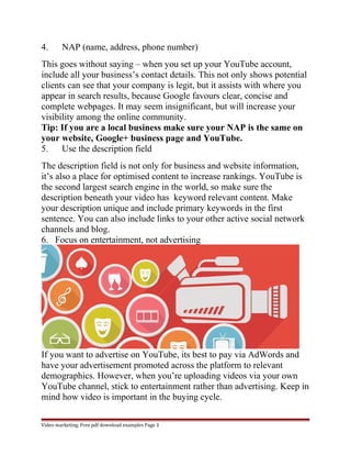 4. NAP (name, address, phone number) 
This goes without saying – when you set up your YouTube account, 
include all your business’s contact details. This not only shows potential 
clients can see that your company is legit, but it assists with where you 
appear in search results, because Google favours clear, concise and 
complete webpages. It may seem insignificant, but will increase your 
visibility among the online community. 
Tip: If you are a local business make sure your NAP is the same on 
your website, Google+ business page and YouTube. 
5. Use the description field 
The description field is not only for business and website information, 
it’s also a place for optimised content to increase rankings. YouTube is 
the second largest search engine in the world, so make sure the 
description beneath your video has keyword relevant content. Make 
your description unique and include primary keywords in the first 
sentence. You can also include links to your other active social network 
channels and blog. 
6. Focus on entertainment, not advertising 
If you want to advertise on YouTube, its best to pay via AdWords and 
have your advertisement promoted across the platform to relevant 
demographics. However, when you’re uploading videos via your own 
YouTube channel, stick to entertainment rather than advertising. Keep in 
mind how video is important in the buying cycle. 
Video marketing. Free pdf download examples Page 3 
 