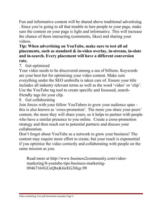Fun and informative content will be shared above traditional advertising. 
. Since you’re going to all that trouble to lure people to your page, make 
sure the content on your page is light and informative. This will increase 
the chance of them interacting (comments, likes) and sharing your 
videos. 
Tip: When advertising on YouTube, make sure to test all ad 
placements, such as standard & in-video overlay, in-stream, in-slate 
and in-search. Every placement will have a different conversion 
rate. 
7. Get optimized 
Your video needs to be discovered among a sea of billions. Keywords 
are your best bet for optimising your video content. Make sure 
everything under the SEO umbrella is taken care of. Ensure your title 
includes all industry relevant terms as well as the word ‘video’ or ‘clip’. 
Use the YouTube tag tool to create specific and focussed, search-friendly 
tags for your clip. 
8. Get collaborating 
Join forces with your fellow YouTubers to grow your audience span – 
this is also known as ‘cross-promotion’. The more you share your peers’ 
content, the more they will share yours, so it helps to partner with people 
who have a similar presence to you online. Create a cross-promotion 
strategy and then reach out to potential partners and discuss your 
collaboration. 
Don’t forget about YouTube as a network to grow your business! The 
content may require more effort to create, but your reach is exponential 
if you optimise the video correctly and collaborating with people on the 
same mission as you. 
Read more at http://www.business2community.com/video-marketing/ 
8-youtube-tips-business-marketing- 
0946716#GUeQbxK6irEG3Hqz.99 
Video marketing. Free pdf download examples Page 4 
 