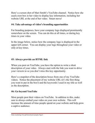 Here’s a screen shot of Mari Smith’s YouTube channel. Notice how she 
used a text box in her video to display key information, including her 
website URL at the end of her video. Smart move! 
#4: Take advantage of video’s branding opportunities 
For branding purposes, have your company logo displayed prominently 
somewhere on the screen. You can do this at all times, or during key 
times in your video. 
In the image below, notice how the company logo is displayed in the 
upper-left corner. You can display your logo throughout your video or 
only at key times. 
#5: Always provide an HTML link 
When you post on YouTube, you have the option to write a short 
description of your video. Always start with the link you want to drive 
your viewers to so you don’t miss this key opportunity. 
Here’s a snapshot of the description boxes from one of my YouTube 
videos. Notice the placement of my website URL (it’s the first thing 
you want to put in the box!) and the keywords I used in my title as well 
as the description. 
#6: Go beyond YouTube 
Most people post their videos on YouTube. In addition to this, make 
sure to always embed your video on your own website. This will 
increase the amount of time people spend on your website and help grow 
a captive audience. 
Video marketing. Free pdf download examples Page 6 
 