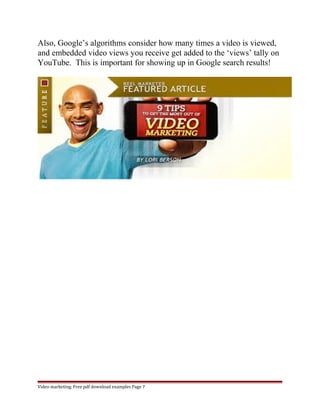 Also, Google’s algorithms consider how many times a video is viewed, 
and embedded video views you receive get added to the ‘views’ tally on 
YouTube. This is important for showing up in Google search results! 
Video marketing. Free pdf download examples Page 7 
