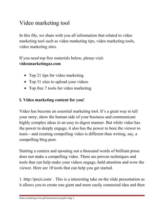 Video marketing tool 
In this file, we share with you all information that related to video 
marketing tool such as video marketing tips, video marketing tools, 
video marketing sites. 
If you need top free materials below, please visit: 
videomarketingaz.com 
· Top 21 tips for video marketing 
· Top 31 sites to upload your videos 
· Top free 7 tools for video marketing 
I. Video marketing content for you! 
Video has become an essential marketing tool. It’s a great way to tell 
your story, show the human side of your business and communicate 
highly complex ideas in an easy to digest manner. But while video has 
the power to deeply engage, it also has the power to bore the viewer to 
tears—and creating compelling video is different than writing, say, a 
compelling blog post. 
Starting a camera and spouting out a thousand words of brilliant prose 
does not make a compelling video. There are proven techniques and 
tools that can help make your videos engage, hold attention and wow the 
viewer. Here are 10 tools that can help you get started. 
1. http://prezi.com/ . This is a interesting take on the slide presentation as 
it allows you to create one giant and more easily connected idea and then 
Video marketing. Free pdf download examples Page 1 
 