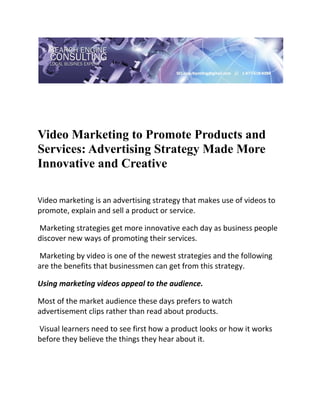  

 




Video Marketing to Promote Products and
Services: Advertising Strategy Made More
Innovative and Creative
 

Video marketing is an advertising strategy that makes use of videos to 
promote, explain and sell a product or service. 

 Marketing strategies get more innovative each day as business people 
discover new ways of promoting their services. 

 Marketing by video is one of the newest strategies and the following 
are the benefits that businessmen can get from this strategy. 

Using marketing videos appeal to the audience.  

Most of the market audience these days prefers to watch 
advertisement clips rather than read about products. 

 Visual learners need to see first how a product looks or how it works 
before they believe the things they hear about it.  
 