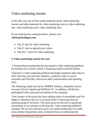 Video marketing toronto 
In this file, you can ref free useful materials about video marketing 
toronto and other materials for video marketing such as video marketing 
tips, video marketing tools, video marketing sites. 
If you need top free materials below, please visit: 
videomarketingaz.com 
· Top 21 tips for video marketing 
· Top 31 sites to upload your videos 
· Top free 7 tools for video marketing 
I. Video marketing content for you! 
A Toronto-based startup that has developed a video marketing platform 
for business has closed a Series A financing round worth $6 million. 
Vidyard is a video marketing platform that helps marketers add video to 
their web sites, get real-time analytics, syndicate video to social 
networks and YouTube, and access other customization and reporting 
tools. 
The financing round was led by OMERS Ventures, alongside current 
investors iNovia Capital and SoftTech VC. In addition, Jill Rowley 
participated with a personal investment in the company. 
“Our journey to this point has been nothing short of remarkable and I’m 
happy to announce that we’ve secured Series A financing from an 
amazing group of investors. This deal comes on the tail of significant 
momentum as we continue to develop the ‘video marketing platform’ 
category. We are now poised to grow our market leadership via world-class 
product integrations and a continued focus on enhancing the 
Video marketing. Free pdf download examples Page 1 
 