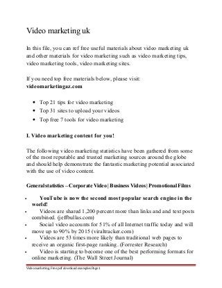 Video marketing uk 
In this file, you can ref free useful materials about video marketing uk 
and other materials for video marketing such as video marketing tips, 
video marketing tools, video marketing sites. 
If you need top free materials below, please visit: 
videomarketingaz.com 
· Top 21 tips for video marketing 
· Top 31 sites to upload your videos 
· Top free 7 tools for video marketing 
I. Video marketing content for you! 
The following video marketing statistics have been gathered from some 
of the most reputable and trusted marketing sources around the globe 
and should help demonstrate the fantastic marketing potential associated 
with the use of video content. 
General statistics – Corporate Video | Business Videos | Promotional Films 
· YouTube is now the second most popular search engine in the 
world! 
· Videos are shared 1,200 percent more than links and and text posts 
combined. (jeffbullas.com) 
· Social video accounts for 51% of all Internet traffic today and will 
move up to 90% by 2015 (viraltracker.com) 
· Videos are 53 times more likely than traditional web pages to 
receive an organic first-page ranking. (Forrester Research) 
· Video is starting to become one of the best performing formats for 
online marketing. (The Wall Street Journal) 
Video marketing. Free pdf download examples Page 1 
 