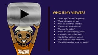 WHO IS MY VIEWER?
● Demo- Age/Gender/Geography/
● Who are they as a person?
● What has their their attention?
● Why should they watch me?
● When do the watch?
● Where are they watching videos?
● How much time do they have?
● How do they watch my videos?
● What will make them come back?
● Why will they relate to me personally?
 
