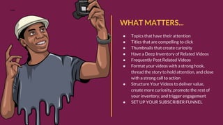 WHAT MATTERS...
● Topics that have their attention
● Titles that are compelling to click
● Thumbnails that create curiosity
● Have a Deep Inventory of Related Videos
● Frequently Post Related Videos
● Format your videos with a strong hook,
thread the story to hold attention, and close
with a strong call to action
● Structure Your Videos to deliver value,
create more curiosity, promote the rest of
your inventory, and trigger engagement
● SET UP YOUR SUBSCRIBER FUNNEL
 