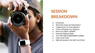 SESSION
BREAKDOWN
● Introduction
● What Gets Views and Subscribers?
● Triggering the YouTube Algorithm
● Focus on Building Your Audience
● Know Your IDEAL VIEWER
● Channels Getting It Right
● The YOUTUBE SUBSCRIBER FUNNEL
● Tools of the Trade
● Q&A (will answer in the hall if out of time)
 