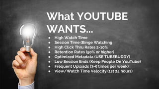What YOUTUBE
WANTS...
● High Watch Time
● Session Time (Binge Watching
● High Click Thru Rates 2-10%
● Retention Rates (50% or higher)
● Optimized Metadata (USE TUBEBUDDY)
● Low Session Ends (Keep People On YouTube)
● Frequent Uploads (3-5 times per week)
● View/Watch Time Velocity (1st 24 hours)
 
