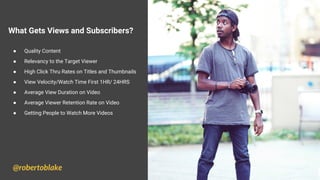 What Gets Views and Subscribers?
● Quality Content
● Relevancy to the Target Viewer
● High Click Thru Rates on Titles and Thumbnails
● View Velocity/Watch Time First 1HR/ 24HRS
● Average View Duration on Video
● Average Viewer Retention Rate on Video
● Getting People to Watch More Videos
@robertoblake
 