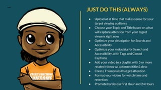 JUST DO THIS (ALWAYS)
● Upload at at time that makes sense for your
target viewing audience
● Choose your Topic and Title based on what
will capture attention from your tagret
viewers right now
● Optimize your description for Search and
Accessibility
● Optimize your metadata for Search and
Accessibility, with Tags and Closed
Captions
● Add your video to a playlist with 5 or more
related videos w/ optimzed title & desc
● Create Thumbnails that get attention
● Format your videos for watch time and
retention
● Promote hardest in first Hour and 24 Hours
 