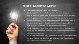 FOCUS ON BUILDING YOUR AUDIENCE
● Clearly define your audience- know who your viewer is.
● Prioritze, Topic, Title, Thumbnails, Timing, Talent- Pick topics that have the viewers
attention, make titles that will trigger curiosity, thumbnails that are click worthy and
compelling, upload at a time that makes sense, deliver on talent/performance.
● Inventory and Frequency (Upload often, create continuity) Upload related videos, if
they watched video A, video B should be related, Continue this pattern. Deliver on
expecations once you set them. Give them what they signed up for.
● Format and Structure (Hook, Thread, Close), Hook them with the value proposition,
thread - hold their attention and be relatable. Close - finish strong with a compelling
call to action or engagement.
● SET UP YOUR SUBSCRIBER FUNNEL, build a system in terms of your content strategy
for making videos for your ideal viewer, and prepared to trigger the algorithm as a
result of that viewers behavior and patterns.
 