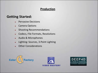 Production

Getting Started:
        Pervasive Decisions
        Camera Options
        Shooting Recommendations
        Codecs, File Formats, Resolutions
        Audio & Microphones
        Lighting: Sources, 3-Point Lighting
        Other Considerations
 