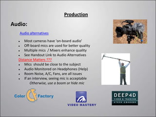 Production
Audio:
   Audio alternatives

     Most cameras have 'on-board audio'
     Off-board mics are used for better quality
     Multiple mics / Mixers enhance quality
     See Handout Link to Audio Alternatives
  Distance Matters ???
     Mics should be close to the subject
     Audio Monitored on Headphones (Help)
     Room Noise, A/C, Fans, are all issues
     If an interview, seeing mic is acceptable
          Otherwise, use a boom or hide mic
 