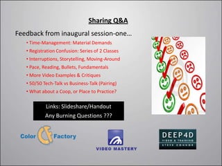 Sharing Q&A
Feedback from inaugural session-one…
   • Time-Management: Material Demands
   • Registration Confusion: Series of 2 Classes
   • Interruptions, Storytelling, Moving-Around
   • Pace, Reading, Bullets, Fundamentals
   • More Video Examples & Critiques
   • 50/50 Tech-Talk vs Business-Talk (Pairing)
   • What about a Coop, or Place to Practice?

            Links: Slideshare/Handout
            Any Burning Questions ???
 