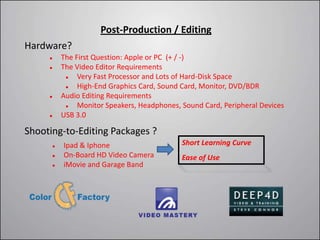Post-Production / Editing
Hardware?
         The First Question: Apple or PC (+ / -)
         The Video Editor Requirements
              Very Fast Processor and Lots of Hard-Disk Space
              High-End Graphics Card, Sound Card, Monitor, DVD/BDR
         Audio Editing Requirements
              Monitor Speakers, Headphones, Sound Card, Peripheral Devices
         USB 3.0

Shooting-to-Editing Packages ?
         Ipad & Iphone                      Short Learning Curve
         On-Board HD Video Camera           Ease of Use
         iMovie and Garage Band
 