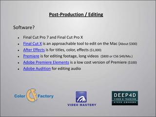 Post-Production / Editing

Software?
    Final Cut Pro 7 and Final Cut Pro X
    Final Cut X is an approachable tool to edit on the Mac (About $300)
    After Effects is for titles, color, effects ($1,000)
    Premiere is for editing footage, long videos ($800 or CS6 $49/Mo.)
    Adobe Premiere Elements is a low cost version of Premiere ($100)
    Adobe Audition for editing audio
 