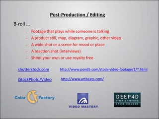Post-Production / Editing
B-roll …
           Footage that plays while someone is talking
           A product still, map, diagram, graphic, other video
           A wide shot or a scene for mood or place
           A reaction shot (interviews)
           Shoot your own or use royalty free

  shutterstock.com         http://www.pond5.com/stock-video-footage/1/*.html

  iStockPhoto/Video        http://www.artbeats.com/
 