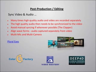 Post-Production / Editing
Sync Video & Audio …
   Many times high quality audio and video are recorded separately
   The high quality audio then needs to be synchronized to the video
   Avoid manual syncing if whenever possible (The Clapper)
   Align wave forms - audio captured separately from video
   Multi-Mic and Multi-Camera

Plural Eyes
 